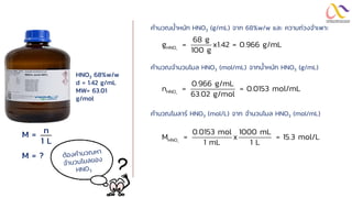 HNO3 68%w/w
d = 1.42 g/mL
MW= 63.01
g/mol
M =
M = ?
n
1 L
3
HNO
68 g
g = x1.42 = 0.966 g/mL
100 g
3
HNO
0.966 g/mL
n = = 0.0153 mol/mL
63.02 g/mol
3
HNO
0.0153 mol 1000 mL
M = x = 15.3 mol/L
1 mL 1 L
คานวณน้าหนัก HNO3 (g/mL) จาก 68%w/w และ ความถ่วงจาเพาะ
คานวณจานวนโมล HNO3 (mol/mL) จากน้าหนัก HNO3 (g/mL)
คานวณโมลาร์ HNO3 (mol/L) จาก จานวนโมล HNO3 (mol/mL)
 