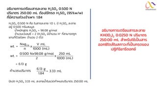 อธิบำยกำรเตรียมสำรละลำย H2SO4 0.500 N
ปริมำตร 250.00 mL ต้องใช้กรด H2SO4 (95%w/w)
ที่มีควำมถ่วงจำเพำะ 1.84
H2SO4 0.500 N คือ ในสารละลาย 1.0 L มี H2SO4 ละลาย
อยู่ 0.500 กรัมสมมูล
น้าหนักสูตร H2SO4 = 98.08 g/mol
จานวนเวเลนซี = 2 (H2SO4 มีจานวน H+ ที่สามารถถูก
แทนที่ด้วยโลหะ จานวน 2 ตัว)
FW
Nxg V mL
wt. = x
n 1000 (mL)
0.500 Nx98.08 g/mol 250 mL
wt. = x
2 1000 (mL)
= 6.13 g
คานวณปริมาตร
6.13 g
= 3.33 mL
1.84
ปิเปต H2SO4 3.33 mL ละลายน้าในขวดกาหนดปริมาตร 250.00 mL
อธิบำยกำรเตรียมสำรละลำย
KH(IO3)2 0.0250 N ปริมำตร
250.00 mL สำหรับใช้เป็นสำร
ออกซิไดส์ในสภำวะที่เป็นกรดของ
ปฏิกิริยำรีดอกซ์
 
