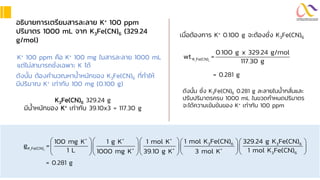 อธิบำยกำรเตรียมสำรละลำย K+ 100 ppm
ปริมำตร 1000 mL จำก K3Fe(CN)6 (329.24
g/mol)
ดังนั้น ต้องคานวณหาน้าหนักของ K3Fe(CN)6 ที่ทาให้
มีปริมาณ K+ เท่ากับ 100 mg (0.100 g)
K+ 100 ppm คือ K+ 100 mg ในสารละลาย 1000 mL
แต่ไม่สามารถชั่งเฉพาะ K ได้
K3Fe(CN)6 329.24 g
มีน้าหนักของ K+ เท่ากับ 39.10x3 = 117.30 g
เมื่อต้องการ K+ 0.100 g จะต้องชั่ง K3Fe(CN)6
3 6
K Fe(CN)
0.100 g x 329.24 g/mol
wt. =
117.30 g
= 0.281 g
ดังนั้น ชั่ง K3Fe(CN)6 0.281 g ละลายในน้ากลั่นและ
ปรับปริมาตรครบ 1000 mL ในขวดกาหนดปริมาตร
จะได้ความเข้มข้นของ K+ เท่ากับ 100 ppm
3 6
+ + +
3 6 3 6
K Fe(CN) + + +
3 6
1 mol K Fe(CN) 329.24 g K Fe(CN)
100 mg K 1 g K 1 mol K
g =
1 L 1 mol K Fe(CN)
1000 mg K 39.10 g K 3 mol K
     
     
  
   
= 0.281 g
 