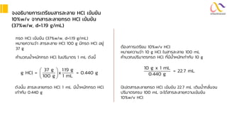 จงอธิบำยกำรเตรียมสำรละลำย HCl เข้มข้น
10%w/v จำกสำรละลำยกรด HCl เข้มข้น
(37%w/w, d=1.19 g/mL)
กรด HCl เข้มข้น (37%w/w, d=1.19 g/mL)
หมายความว่า สารละลาย HCl 100 g มีกรด HCl อยู่
37 g
คานวณน้าหนักกรด HCl ในปริมาตร 1 mL ดังนี้
37 g 1.19 g
g HCl = x = 0.440 g
100 g 1 mL
 
 
 
ดังนั้น สารละลายกรด HCl 1 mL มีน้าหนักกรด HCl
เท่ากับ 0.440 g
ต้องการเตรียม 10%w/v HCl
หมายความว่า 10 g HCl ในสารละลาย 100 mL
คานวณปริมาตรกรด HCl ที่มีน้าหนักเท่ากับ 10 g
ปิเปตสารละลายกรด HCl เข้มข้น 22.7 mL เติมน้ากลั่นจน
ปริมาตรครบ 100 mL จะได้สารละลายความเข้มข้น
10%w/v HCl
10 g x 1 mL
= 22.7 mL
0.440 g
 