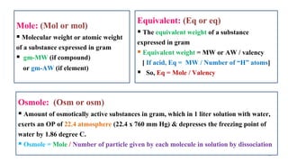 15
Mole: (Mol or mol)
 Molecular weight or atomic weight
of a substance expressed in gram
 gm-MW (if compound)
or gm-AW (if element)
Equivalent: (Eq or eq)
 The equivalent weight of a substance
expressed in gram
 Equivalent weight = MW or AW / valency
[ If acid, Eq = MW / Number of “H” atoms]
 So, Eq = Mole / Valency
Osmole: (Osm or osm)
 Amount of osmotically active substances in gram, which in 1 liter solution with water,
exerts an OP of 22.4 atmosphere (22.4 x 760 mm Hg) & depresses the freezing point of
water by 1.86 degree C.
 Osmole = Mole / Number of particle given by each molecule in solution by dissociation
 