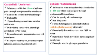 32
Crystalloid / Amicrons:
 Substances with size <1 nm which can
pass through semipermeable membrane
 Can not be seen by ultramicroscope
 Dialyzable
 Forms homogeneous / true solution
with water
 Osmotically very active, exert high
crystalloid OP in water
 Determines water movement across cell
membrane
 Example: electrolytes, non electrolytes
(glucose, amino acid, minerals etc)
Colloids / Submicrons:
 Substances with molecular size / atomic size
1 – 100 nm which can not pass through
semipermeable membrane
 Can be seen by ultramicroscope
 Non dialyzable
 Forms heterogeneous colloidal solution
(called colloidal system) with water
 Osmotically less active, exert less COP in
water
 Determines water movement across capillary
membrane
 Example: starch, glycogen, protein etc
 