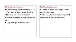 41
Electrical phenomenon:
 Colloids carry electrical charge (+ /-)
 They have definite isoelectric pH at
which they behave as zwitter ion,
become least soluble & may precipitate
out
 They undergo electrophoresis.
Surface phenomenon:
 Colloid particles have larger surface
area per unit mass
 They show increased phenomenon of
adsorption & interfacial tension
 