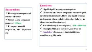 43
Suspension:
 Heterogeneous system of
solute and water
 Size of solute (dispersed
phase) : >100 nm
 Example: Antacid
suspension, RBC in plasma
etc
Emulsion:
 Liquid-liquid heterogeneous system
 Dispersion of a liquid droplet to another liquid
in which it is insoluble . Here, one liquid behaves
as dispersed phase (solute) , the other behaves as
dispersion medium (solvent)
 Size of solute (dispersed phase) : 100 - 1000 nm
 Example: Milk (fat in water), cod liver oil
 Emulsifier : Substances that stabilize an
emulsion. e.g. bile salts
 