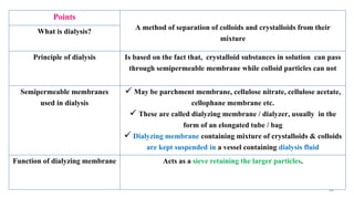 46
Points
A method of separation of colloids and crystalloids from their
mixture
What is dialysis?
Principle of dialysis Is based on the fact that, crystalloid substances in solution can pass
through semipermeable membrane while colloid particles can not
Semipermeable membranes
used in dialysis
 May be parchment membrane, cellulose nitrate, cellulose acetate,
cellophane membrane etc.
 These are called dialyzing membrane / dialyzer, usually in the
form of an elongated tube / bag
 Dialyzing membrane containing mixture of crystalloids & colloids
are kept suspended in a vessel containing dialysis fluid
Function of dialyzing membrane Acts as a sieve retaining the larger particles.
 