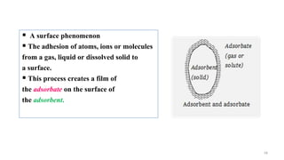 58
 A surface phenomenon
 The adhesion of atoms, ions or molecules
from a gas, liquid or dissolved solid to
a surface.
 This process creates a film of
the adsorbate on the surface of
the adsorbent.
 