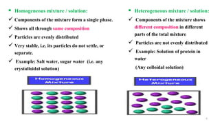 6
 Homogeneous mixture / solution:
 Components of the mixture form a single phase.
 Shows all through same composition
 Particles are evenly distributed
 Very stable, i.e. its particles do not settle, or
separate.
 Example: Salt water, sugar water (i.e. any
crystalloidal solution)
 Heterogeneous mixture / solution:
 Components of the mixture shows
different composition in different
parts of the total mixture
 Particles are not evenly distributed
 Example: Solution of protein in
water
(Any colloidal solution)
 