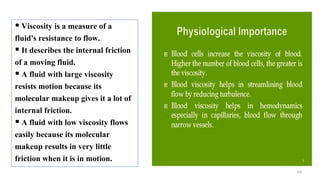 63
 Viscosity is a measure of a
fluid's resistance to flow.
 It describes the internal friction
of a moving fluid.
 A fluid with large viscosity
resists motion because its
molecular makeup gives it a lot of
internal friction.
 A fluid with low viscosity flows
easily because its molecular
makeup results in very little
friction when it is in motion.
 