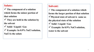 8
Solute:
 The component of a solution
which forms the minor portion of
that solution
 They are held in the solution by
the solvent
 Solid / Liquid / Gas
 Example: In 0.9% NaCl solution,
NaCl is the solute
Solvent:
 The component of a solution which
forms the larger portion of that solution
Physical state of solvent is same as
the physical state of the solution
 Solid / Liquid / Gas
 Example: In 0.9% NaCl solution,
water is the solvent
 