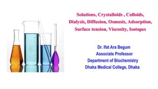 Solutions, Crystalloids , Colloids,
Dialysis, Diffusion, Osmosis, Adsorption,
Surface tension, Viscosity, Isotopes
Dr. Ifat Ara Begum
Associate Professor
Department of Biochemistry
Dhaka Medical College, Dhaka
 