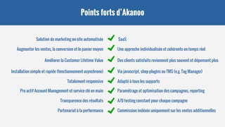 Points forts d’Akanoo
Solution de marketing on-site automatisée
Augmenter les ventes, la conversion et le panier moyen
SaaS
Une approche individualisée et cohérente en temps réel
Améliorer la Customer Lifetime Value Des clients satisfaits reviennent plus souvent et dépensent plus
Installation simple et rapide (fonctionnement asynchrone)
Totalement responsive
Via javascript, shop plugins ou TMS (e.g. Tag Manager)
Adapté à tous les supports
Pro actif Account Management et service clé en main
Transparence des résultats
Partenariat à la performance
Paramétrage et optimisation des campagnes, reporting
A/B testing constant pour chaque campagne
Commission indéxée uniquement sur les ventes additionnelles
 