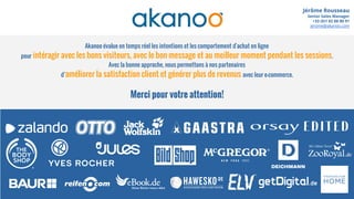 Merci pour votre attention!
Jérôme Rousseau
Senior Sales Manager
+33 (0)1 82 88 80 91
jerome@akanoo.com
Akanoo évalue en temps réel les intentions et les comportement d'achat en ligne
pour intéragir avec les bons visiteurs, avec le bon message et au meilleur moment pendant les sessions.
Avec la bonne approche, nous permettons à nos partenaires
d’améliorer la satisfaction client et générer plus de revenus avec leur e-commerce.
 