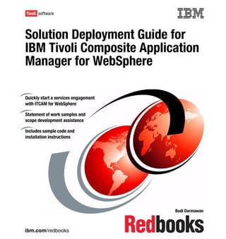 Front cover

Solution Deployment Guide for
IBM Tivoli Composite Application
Manager for WebSphere

Quickly start a services engagement
with ITCAM for WebSphere

Statement of work samples and
scope development assistance

Includes sample code and
installation instructions




                                                    Budi Darmawan



ibm.com/redbooks
 