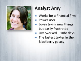 Analyst	
 Amy	
 
­    Works	
 for	
 a	
 ﬁnancial	
 ﬁrm	
 
­    Power	
 user	
 
­    Loves	
 trying	
 new	
 things	
 
      but	
 easily	
 frustrated	
 
­    Overworked	
 –	
 10hr	
 days	
 
­    The	
 fastest	
 texter	
 in	
 the	
 
      Blackberry	
 galaxy	
 
 
