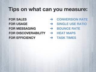 Tips on what can you measure:
FOR SALES             ➜    CONVERSION RATE
FOR USAGE             ➜    SINGLE USE RATIO
FOR MESSAGING         ➜    BOUNCE RATE
FOR DISCOVERABILITY   ➜    HEAT MAPS
FOR EFFICIENCY        ➜    TASK TIMES
 