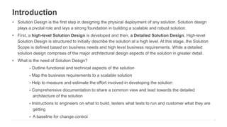 Introduction
• Solution Design is the first step in designing the physical deployment of any solution. Solution design
plays a pivotal role and lays a strong foundation in building a scalable and robust solution.
• First, a high-level Solution Design is developed and then, a Detailed Solution Design. High-level
Solution Design is structured to initially describe the solution at a high level. At this stage, the Solution
Scope is defined based on business needs and high level business requirements. While a detailed
solution design comprises of the major architectural design aspects of the solution in greater detail.
• What is the need of Solution Design?
- Outline functional and technical aspects of the solution
- Map the business requirements to a scalable solution
- Help to measure and estimate the effort involved in developing the solution
- Comprehensive documentation to share a common view and lead towards the detailed
architecture of the solution
- Instructions to engineers on what to build, testers what tests to run and customer what they are
getting
- A baseline for change control
4
 