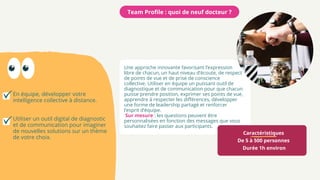 Caractéristiques
De 5 à 500 personnes
Durée 1h environ
Une approche innovante favorisant l’expression
libre de chacun, un haut niveau d’écoute, de respect
de points de vue et de prise de conscience
collective. Utiliser en équipe un puissant outil de
diagnostique et de communication pour que chacun
puisse prendre position, exprimer ses points de vue,
apprendre à respecter les différences, développer
une forme de leadership partagé et renforcer
l’esprit d’équipe.
Sur mesure : les questions peuvent être
personnalisées en fonction des messages que vous
souhaitez faire passer aux participants.
Team Profile : quoi de neuf docteur ?
En équipe, développer votre
intelligence collective à distance.
Utiliser un outil digital de diagnostic
et de communication pour imaginer
de nouvelles solutions sur un thème
de votre choix.
 