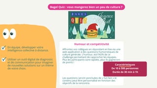 Caractéristiques
De 10 à 500 personnes
Durée de 30 min à 1h
Affrontez vos collègues en répondant en live via une
web application à des questions humoristiques de
culture générale. L’humour, est l’ADN de ce
challenge permettant de rapprocher les équipes.
Plus les participants sont rapides, plus ils gagneront
de points !
Les questions seront ponctuées de « fun fact » le
contenu peut être personnalisé en fonction des
objectifs de la rencontre.
Bagel Quiz : vous mangerez bien un peu de culture ?
En équipe, développer votre
intelligence collective à distance.
Utiliser un outil digital de diagnostic
et de communication pour imaginer
de nouvelles solutions sur un thème
de votre choix.
Humour et compétitivité
 