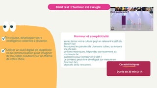 Caractéristiques
Durée de 30 min à 1h
Venez tester votre culture pop’ en relevant le défi du
Blind Test !
Retrouvez les paroles de chansons cultes, ou encore
les phrases
de films mythiques. Répondez correctement au
maximum de
questions pour remporter le défi !
Le contenu peut être développé sur mesure en
fonction des
objectifs de la rencontre.
Blind test : l’humour est aveugle
En équipe, développer votre
intelligence collective à distance.
Utiliser un outil digital de diagnostic
et de communication pour imaginer
de nouvelles solutions sur un thème
de votre choix.
Humour et compétitivité
 
