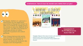 Caractéristiques
De 10 à 500 personnes
Durée 1h30 à 2h
Voyagez depuis chez vous et vivez une aventure
passionnant, favorisant le partage, la
communication et résolution de problème en
équipe.
E-Adventure : faire le tour du monde sans même faire un pas !
En équipe, réalisez un « parcours »
divertissant via une application
permettant à l’équipe de remplir les
défis sur le thème du voyage autour
du monde et selon les objectifs de la
rencontre. Les défis sont divisés en :
challenges photos et vidéos,
énigmes et questions de culture
générale.
Pour chaque épreuve des points
sont accordés aux équipes par le
game master. La créativité, la
culture, la vitesse de résolution des
équipes sont récompensés…
 