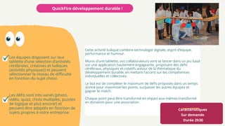 Caractéristiques
Sur demande
Durée 2h30
Cette activité ludique combine technologie digitale, esprit d’équipe,
performance et humour.
Munis d’une tablette, vos collaborateurs vont se lancer dans un jeu basé
sur une application hautement engageante, proposant des défis
cérébraux, physiques et créatifs autour de la thématique du
développement durable, en mettant l'accent sur les compétences
individuelles et collectives.
Le but est de compléter le maximum de défis proposés dans un temps
donné pour maximiser les points, surpasser les autres équipes et
gagner le match.
Chaque point peut-être transformé en impact eux-mêmes transformé
en donation pour une association.
QuickFire développement durable !
Les équipes disposent sur leur
tablette d’une sélection d’activités
cérébrales, créatives et ludiques
(activités physiques) et peuvent
sélectionner le niveau de difficulté
en fonction du sujet choisi.
Les défis sont très variés (photo,
vidéo, quizz, choix multiples, puzzles
de logique et plus encore!) et
peuvent être adaptés en fonction de
sujets propres à votre entreprise.
 