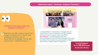 Caractéristiques
De 5 à 500 personnes
Durée 30 à 45 min
Créativité et humour pour vos
équipes à distance !
Slideshow Impro : l’humour, toujours l’humour !
Défendre une idée créative à partir de 5
images au hasard en 5 minutes avec
créativité et humour tout en
étantcohérent en équipe. C'est le défi
présenté par « SlideshowImpro »!
L'adaptabilité, la réactivité au changement, le
charisme et la pure créativité sont les qualités
nécessaires pour réussir dans cet effort.
Sur mesure : La thématique peut être
personnalisée en fonction des messages que vous
souhaitez faire passer aux participants. L’objectif
étant d’être créatif, drôle et impactant.
 