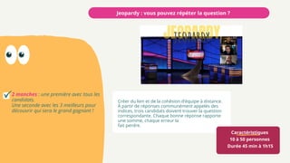 Caractéristiques
10 à 50 personnes
Durée 45 min à 1h15
Jeopardy : vous pouvez répéter la question ?
2 manches : une première avec tous les
candidats.
Une seconde avec les 3 meilleurs pour
découvrir qui sera le grand gagnant !
Créer du lien et de la cohésion d’équipe à distance.
À partir de réponses communément appelés des
indices, trois candidats doivent trouver la question
correspondante. Chaque bonne réponse rapporte
une somme, chaque erreur la
fait perdre.
 
