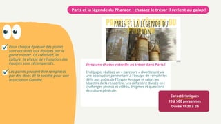 Pour chaque épreuve des points
sont accordés aux équipes par le
game master. La créativité, la
culture, la vitesse de résolution des
équipes sont récompensés.
Les points peuvent être remplacés
par des dons de la société pour une
association Gandee.
Caractéristiques
10 à 500 personnes
Durée 1h30 à 2h
Paris et la légende du Pharaon : chassez le trésor il revient au galop !
Vivez une chasse virtuelle au trésor dans Paris !
En équipe, réalisez un « parcours » divertissant via
une application permettant à l’équipe de remplir les
défis aux goûts de l’Egypte Antique et selon les
objectifs de la rencontre. Les défis sont divisés en :
challenges photos et vidéos, énigmes et questions
de culture générale.
 