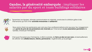 Gandee, la générosité embarquée : impliquer les
salariés par du sport et team buildings solidaires
Dynamisez vos équipes, stimulez communication et créativité, construisez la cohésion grâce à des
intervenants qui font rimer activités innovantes et solidarité !
C’est aussi l’occasion pour l’entreprise, si elle le souhaite, de faire un don en son nom, et éventuellement
de solliciter ses collaborateurs, clients, partenaires : la générosité, ça se partage !
Nous avons choisi nos partenaires avec soin pour leur professionnalisme ainsi que pour leur engagement :
une partie du prix de ces prestations est reversée par l’intervenant à une association partenaire de
Gandee, choisie par l’entreprise.
 