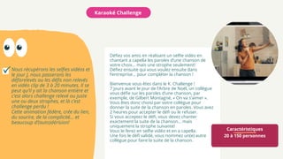 Caractéristiques
20 à 150 personnes
Karaoké Challenge
Nous récupérons les selfies vidéos et
le jour J, nous passerons les
défisrelevés ou les défis non relevés
en vidéo clip de 3 à 20 minutes. Il se
peut qu’il y ait la chanson entière et
c’est alors challenge relevé ou juste
une ou deux strophes, et là c’est
challenge perdu !
Cette animation fédère, crée du lien,
du sourire, de la complicité... et
beaucoup d’(auto)dérision!
Défiez vos amis en réalisant un selfie vidéo en
chantant a capella les paroles d’une chanson de
votre choix... mais une strophe seulement!
Défiez ensuite qui vous voulez ensuite dans
l’entreprise... pour compléter la chanson !
Bienvenue vous êtes dans le K. Challenge !
7 jours avant le jour de l’Arbre de Noël, un collègue
vous défie sur les paroles d’une chanson, par
exemple, de Gilbert Montagné, « On va s’aimer ».
Vous êtes donc choisi par votre collègue pour
donner la suite de la chanson en paroles. Vous avez
2 heures pour accepter le défi ou le refuser.
Si vous acceptez le défi, vous devez chanter
exactement la suite de la chanson... mais
uniquement la strophe suivante!
Vous le ferez en selfie vidéo et en a capella.
Une fois le défi validé, vous nommez un(e) autre
collègue pour faire la suite de la chanson.
 