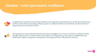 Gandee : votre partenaire confiance
La plateforme Gandee est la première plateforme de cagnottes exclusivement au profit d’associations de
confiance dont elle est partenaire officiel, expert en solidarité référencé à l’Admical, membre de French
Impact (Haut-Commissariat à l’ESS).
Pour garantir le risque réputationnel de l’entreprise engagée et un choix en confiance, rapide et simple,
Gandee sélectionne un nombre limité d’associations en s’appuyant sur des acteurs indépendants de
labellisation (rigueur de gestion, transparence de la gouvernance, efficacité des actions).
 