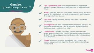 Nos cagnottes en ligne sont un formidable outil pour rendre
solidaires tous vos événements professionnels, en présentiel ou en
virtuel.
Fiable : 100% des dons vont directement dans le compte séquestre
sécurisé des associations. Les fonds ne transitent ni par le créateur
de la cagnotte, ni par Gandee.
Pour tous : Gandee permet le don des particuliers comme des
entreprises.
Avantageuses : Les dons sont déductibles des impôts, 60% pour les
entreprises, reportable sur 5 ans, et 66% pour les particuliers, et
chaque donateur reçoit son reçu fiscal.
Transparentes : Pour les particuliers, Gandee n’est rémunéré
qu’aux pourboire, optionnel. Pour les entreprises, une commission
de 4% HT du montant du don permet de couvrir les frais bancaires
et de plateforme.
Virales : la cagnotte peut être partagée sur votre intranet, vos
réseaux sociaux, par mail et permet d’inviter facilement une large
communauté.
Gandee,
qu'est-ce-que c'est ?
 
