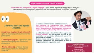 Certains tours interactifs utilisent des objets du
quotidien, permettant aux participants de vivre la
magie directement depuis chez eux...
Le contenu de l'intervention est bâti sur mesure.
Une trentaine de thématiques sont proposées
(développer l’esprit d’équipe, la contrainte comme
source d’opportunités, développement commercial,
expérience client, le leadership et bien d’autres…).
La solidarité en action ! Possibilité de faire gagner des
«Points Gandee», en concrétisant un don à une
association de confiance, sélectionnée parmi les
partenaires de Gandee.
Caractéristiques :
Jusqu’à plusieurs centaines de
participants
Environ 1h30
Français ou Anglais
Inspiration e-magique : l’effet Waouh !
Vous cherchez à renforcer l’esprit d’équipe ? Nous avons la formule magique qu'il vous faut !
Des démonstrations magiques pour créer une ambiance conviviale et captiver l’attention.
3 formats pour une équipé
boostée :
Conférence magique inspirationnelle :
offrir de l’énergie positive et motiver les
participants.
« Fil rouge magique » : dynamiser votre
séminaire en ligne grâce à plusieurs
temps forts.
 Atelier interactif : créer un élan de
réflexion pour stimuler l’intelligence
collective.
 