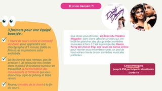 Caractéristiques
Jusqu’à 250 participants simultanés
Durée 1h
Et si on dansait ?!
Que diriez-vous d'inviter, en direct du Théâtre
Mogador, dans votre salon les artistes qui ont
brûlé les planches des plus grandes comédies
musicales à Paris ? C'est le principe des Dance
Party de L’Ecran Pop, des cours de danse online
pour recréer tous ensemble et avec un prof de
haut vol les chorés de nos comédies musicales
préférées.
3 formats pour une équipé
boostée :
1 heure de cours online et interactif
via Zoom pour apprendre une
chorégraphie d'1 minute, fidèle au
film et ses inspirations salsa
endiablée.
La session est tous niveaux, pas de
pression ! On repousse nos limites
dans le plaisir et la bonne humeur en
travaillant la mémorisation des
mouvements et l'attitude qui vous
donnera le style de Johnny et Bébé
réunis.
Recevez la vidéo de la choré à la fin
du cours
 