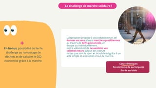 Caractéristiques
Pas de limite de participants
Durée variable
L'application propose à vos collaborateurs de
donner un sens à leurs marches quotidiennes
au travers de défis personnels, en
équipe ou individuellement.
Notre volonté est de rassembler vos
collaborateurs autour des valeurs
fortes que sont le sport et la solidarité grâce à un
acte simple et accessible à tous, la marche.
Le challenge de marche solidaire !
En bonus, possibilité de lier le
challenge au ramassage de
déchets et de calculer le C02
économisé grâce à la marche.
+
 