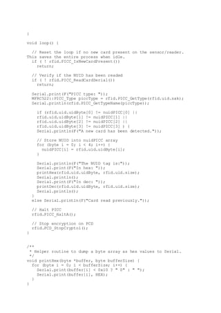 }
void loop() {
// Reset the loop if no new card present on the sensor/reader.
This saves the entire process when idle.
if ( ! rfid.PICC_IsNewCardPresent())
return;
// Verify if the NUID has been readed
if ( ! rfid.PICC_ReadCardSerial())
return;
Serial.print(F("PICC type: "));
MFRC522::PICC_Type piccType = rfid.PICC_GetType(rfid.uid.sak);
Serial.println(rfid.PICC_GetTypeName(piccType));
if (rfid.uid.uidByte[0] != nuidPICC[0] ||
rfid.uid.uidByte[1] != nuidPICC[1] ||
rfid.uid.uidByte[2] != nuidPICC[2] ||
rfid.uid.uidByte[3] != nuidPICC[3] ) {
Serial.println(F("A new card has been detected."));
// Store NUID into nuidPICC array
for (byte i = 0; i < 4; i++) {
nuidPICC[i] = rfid.uid.uidByte[i];
}
Serial.println(F("The NUID tag is:"));
Serial.print(F("In hex: "));
printHex(rfid.uid.uidByte, rfid.uid.size);
Serial.println();
Serial.print(F("In dec: "));
printDec(rfid.uid.uidByte, rfid.uid.size);
Serial.println();
}
else Serial.println(F("Card read previously."));
// Halt PICC
rfid.PICC_HaltA();
// Stop encryption on PCD
rfid.PCD_StopCrypto1();
}
/**
* Helper routine to dump a byte array as hex values to Serial.
*/
void printHex(byte *buffer, byte bufferSize) {
for (byte i = 0; i < bufferSize; i++) {
Serial.print(buffer[i] < 0x10 ? " 0" : " ");
Serial.print(buffer[i], HEX);
}
}
 