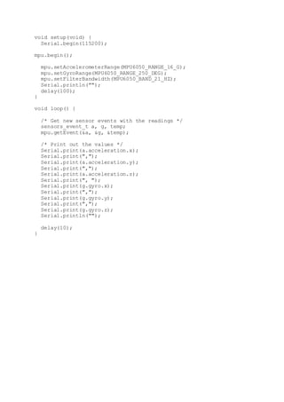 void setup(void) {
Serial.begin(115200);
mpu.begin();
mpu.setAccelerometerRange(MPU6050_RANGE_16_G);
mpu.setGyroRange(MPU6050_RANGE_250_DEG);
mpu.setFilterBandwidth(MPU6050_BAND_21_HZ);
Serial.println("");
delay(100);
}
void loop() {
/* Get new sensor events with the readings */
sensors_event_t a, g, temp;
mpu.getEvent(&a, &g, &temp);
/* Print out the values */
Serial.print(a.acceleration.x);
Serial.print(",");
Serial.print(a.acceleration.y);
Serial.print(",");
Serial.print(a.acceleration.z);
Serial.print(", ");
Serial.print(g.gyro.x);
Serial.print(",");
Serial.print(g.gyro.y);
Serial.print(",");
Serial.print(g.gyro.z);
Serial.println("");
delay(10);
}
 