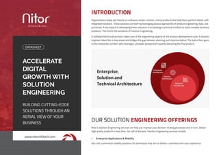 ACCELERATE
DIGITAL
GROWTH WITH
SOLUTION
ENGINEERING
BUILDING CUTTING-EDGE
SOLUTIONS THROUGH AN
AERIAL VIEW OF YOUR
BUSINESS
DATASHEET
www.nitorinfotech.com
Organizations today rely heavily on software-driven, mission-critical products that help them perform better with
integrated solutions. These solutions are built by leveraging various approaches of product engineering, data, and
processes. A key aspect to developing these solutions is inculcating a technical mindset to solve complex business
problems. This forms the backbone of Solution Engineering.
A software (technical) architect takes care of the engineering aspects of the product development cycle. A solution
engineer takes this a step ahead and bridges the gap between planning and implementation. The baton then goes
to the enterprise architect who leverages a broader perspective towards delivering the final product.
INTRODUCTION
Nitor’s Solution Engineering services can help you improve your decision-making processes and in-turn, deliver
high quality products in less time. Our raft of dynamic Solution Engineering services include:
OUR SOLUTION ENGINEERING OFFERINGS
•	 Enterprise Applications & Mobility
We craft customized mobility solutions for businesses that aim to deliver a seamless end-user experience.
Enterprise,
Solution and
Technical Architecture
 