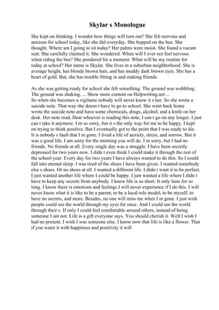Skylar s Monologue
She kept on thinking. I wonder how things will turn out? She felt nervous and
anxious for school today, like she did everyday. She hopped on the bus. She
thought. Where am I going to sit today? Her palms were moist. She found a vacant
seat. She carefully claimed it. She wondered. When will I ever not feel nervous
when riding the bus? She pondered for a moment. What will be my routine for
today at school? Her name is Skylar. She lives in a suburban neighborhood. She is
average height, has blonde brown hair, and has muddy dark brown eyes. She has a
heart of gold. But, she has trouble fitting in and making friends.
As she was getting ready for school she felt something. The ground was wobbling.
The ground was shaking. ... Show more content on Helpwriting.net ...
So when she becomes a vigilante nobody will never know it s her. So she wrote a
suicide note. That way she doesn t have to go to school. She went back home
wrote the suicide note and have some chemicals, drugs, alcohol, and a knife on her
desk. Her note read, Dear whoever is reading this note, I can t go on any longer. I just
can t take it anymore. I m so sorry, but it s the only way for me to be happy. I kept
on trying to think positive. But I eventually got to the point that I was ready to die.
It is nobody s fault that I m gone. I lived a life of anxiety, stress, and sorrow. But it
was a good life. I am sorry for the morning you will do. I m sorry, but I had no
friends. No friends at all. Every single day was a struggle. I have been secretly
depressed for two years now. I didn t even think I could make it through the rest of
the school year. Every day for two years I have always wanted to do this. So I could
fall into eternal sleep. I was tired of the shoes I have been given. I wanted somebody
else s shoes. Or no shoes at all. I wanted a different life. I didn t want it to be perfect.
I just wanted another life where I could be happy. I just wanted a life where I didn t
have to keep any secrets from anybody. I know life is so short. It only lasts for so
long. I know there is emotions and feelings I will never experience if I do this. I will
never know what it is like to be a parent, to be a local role model, to be myself, to
have no secrets, and more. Besides, no one will miss me when I m gone. I just wish
people could see the world through my eyes for once. And I could see the world
through their s. If only I could feel comfortable around others, instead of being
someone I am not. Life is a gift everyone says. You should cherish it. Well I wish I
had no present. I wish I was someone else. I know now that life is like a flower. That
if you water it with happiness and positivity it will
 