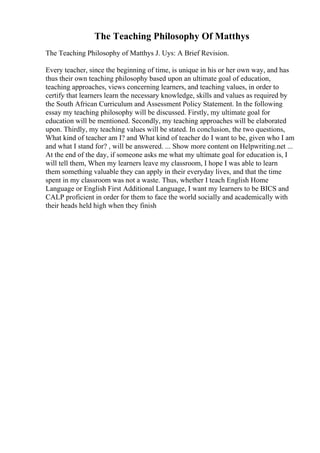 The Teaching Philosophy Of Matthys
The Teaching Philosophy of Matthys J. Uys: A Brief Revision.
Every teacher, since the beginning of time, is unique in his or her own way, and has
thus their own teaching philosophy based upon an ultimate goal of education,
teaching approaches, views concerning learners, and teaching values, in order to
certify that learners learn the necessary knowledge, skills and values as required by
the South African Curriculum and Assessment Policy Statement. In the following
essay my teaching philosophy will be discussed. Firstly, my ultimate goal for
education will be mentioned. Secondly, my teaching approaches will be elaborated
upon. Thirdly, my teaching values will be stated. In conclusion, the two questions,
What kind of teacher am I? and What kind of teacher do I want to be, given who I am
and what I stand for? , will be answered. ... Show more content on Helpwriting.net ...
At the end of the day, if someone asks me what my ultimate goal for education is, I
will tell them, When my learners leave my classroom, I hope I was able to learn
them something valuable they can apply in their everyday lives, and that the time
spent in my classroom was not a waste. Thus, whether I teach English Home
Language or English First Additional Language, I want my learners to be BICS and
CALP proficient in order for them to face the world socially and academically with
their heads held high when they finish
 