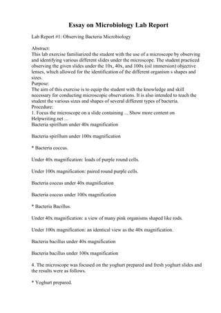 Essay on Microbiology Lab Report
Lab Report #1: Observing Bacteria Microbiology
Abstract:
This lab exercise familiarized the student with the use of a microscope by observing
and identifying various different slides under the microscope. The student practiced
observing the given slides under the 10x, 40x, and 100x (oil immersion) objective
lenses, which allowed for the identification of the different organism s shapes and
sizes.
Purpose:
The aim of this exercise is to equip the student with the knowledge and skill
necessary for conducting microscopic observations. It is also intended to teach the
student the various sizes and shapes of several different types of bacteria.
Procedure:
1. Focus the microscope on a slide containing ... Show more content on
Helpwriting.net ...
Bacteria spirillum under 40x magnification
Bacteria spirillum under 100x magnification
* Bacteria coccus.
Under 40x magnification: loads of purple round cells.
Under 100x magnification: paired round purple cells.
Bacteria coccus under 40x magnification
Bacteria coccus under 100x magnification
* Bacteria Bacillus.
Under 40x magnification: a view of many pink organisms shaped like rods.
Under 100x magnification: an identical view as the 40x magnification.
Bacteria bacillus under 40x magnification
Bacteria bacillus under 100x magnification
4. The microscope was focused on the yoghurt prepared and fresh yoghurt slides and
the results were as follows.
* Yoghurt prepared.
 