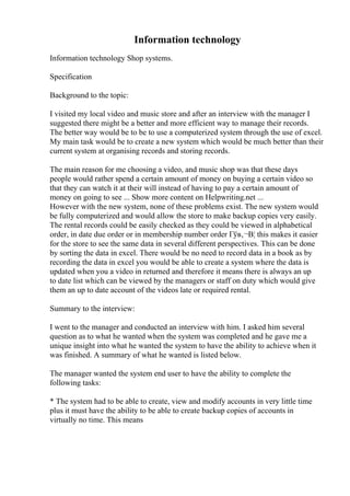 Information technology
Information technology Shop systems.
Specification
Background to the topic:
I visited my local video and music store and after an interview with the manager I
suggested there might be a better and more efficient way to manage their records.
The better way would be to be to use a computerized system through the use of excel.
My main task would be to create a new system which would be much better than their
current system at organising records and storing records.
The main reason for me choosing a video, and music shop was that these days
people would rather spend a certain amount of money on buying a certain video so
that they can watch it at their will instead of having to pay a certain amount of
money on going to see ... Show more content on Helpwriting.net ...
However with the new system, none of these problems exist. The new system would
be fully computerized and would allow the store to make backup copies very easily.
The rental records could be easily checked as they could be viewed in alphabetical
order, in date due order or in membership number order Гўв‚¬В¦ this makes it easier
for the store to see the same data in several different perspectives. This can be done
by sorting the data in excel. There would be no need to record data in a book as by
recording the data in excel you would be able to create a system where the data is
updated when you a video in returned and therefore it means there is always an up
to date list which can be viewed by the managers or staff on duty which would give
them an up to date account of the videos late or required rental.
Summary to the interview:
I went to the manager and conducted an interview with him. I asked him several
question as to what he wanted when the system was completed and he gave me a
unique insight into what he wanted the system to have the ability to achieve when it
was finished. A summary of what he wanted is listed below.
The manager wanted the system end user to have the ability to complete the
following tasks:
* The system had to be able to create, view and modify accounts in very little time
plus it must have the ability to be able to create backup copies of accounts in
virtually no time. This means
 