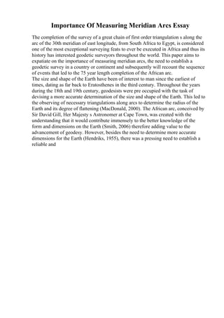 Importance Of Measuring Meridian Arcs Essay
The completion of the survey of a great chain of first order triangulation s along the
arc of the 30th meridian of east longitude, from South Africa to Egypt, is considered
one of the most exceptional surveying feats to ever be executed in Africa and thus its
history has interested geodetic surveyors throughout the world. This paper aims to
expatiate on the importance of measuring meridian arcs, the need to establish a
geodetic survey in a country or continent and subsequently will recount the sequence
of events that led to the 75 year length completion of the African arc.
The size and shape of the Earth have been of interest to man since the earliest of
times, dating as far back to Eratosthenes in the third century. Throughout the years
during the 18th and 19th century, geodesists were pre occupied with the task of
devising a more accurate determination of the size and shape of the Earth. This led to
the observing of necessary triangulations along arcs to determine the radius of the
Earth and its degree of flattening (MacDonald, 2000). The African arc, conceived by
Sir David Gill, Her Majesty s Astronomer at Cape Town, was created with the
understanding that it would contribute immensely to the better knowledge of the
form and dimensions on the Earth (Smith, 2006) therefore adding value to the
advancement of geodesy. However, besides the need to determine more accurate
dimensions for the Earth (Hendriks, 1955), there was a pressing need to establish a
reliable and
 