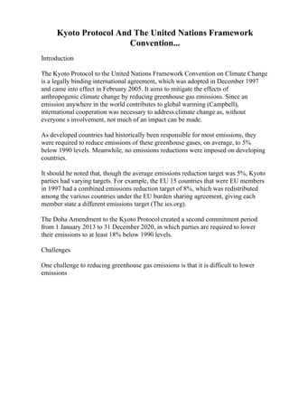 Kyoto Protocol And The United Nations Framework
Convention...
Introduction
The Kyoto Protocol to the United Nations Framework Convention on Climate Change
is a legally binding international agreement, which was adopted in December 1997
and came into effect in February 2005. It aims to mitigate the effects of
anthropogenic climate change by reducing greenhouse gas emissions. Since an
emission anywhere in the world contributes to global warming (Campbell),
international cooperation was necessary to address climate change as, without
everyone s involvement, not much of an impact can be made.
As developed countries had historically been responsible for most emissions, they
were required to reduce emissions of these greenhouse gases, on average, to 5%
below 1990 levels. Meanwhile, no emissions reductions were imposed on developing
countries.
It should be noted that, though the average emissions reduction target was 5%, Kyoto
parties had varying targets. For example, the EU 15 countries that were EU members
in 1997 had a combined emissions reduction target of 8%, which was redistributed
among the various countries under the EU burden sharing agreement, giving each
member state a different emissions target (The ies.org).
The Doha Amendment to the Kyoto Protocol created a second commitment period
from 1 January 2013 to 31 December 2020, in which parties are required to lower
their emissions to at least 18% below 1990 levels.
Challenges
One challenge to reducing greenhouse gas emissions is that it is difficult to lower
emissions
 