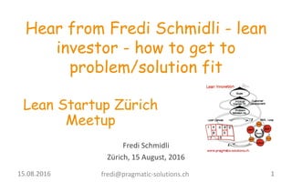 Fredi	
  Schmidli
Zürich,	
  15	
  August,	
  2016
Hear from Fredi Schmidli - lean
investor - how to get to
problem/solution fit
Lean Startup Zürich
Meetup
1fredi@pragmatic-­‐solutions.ch15.08.2016	
  
 