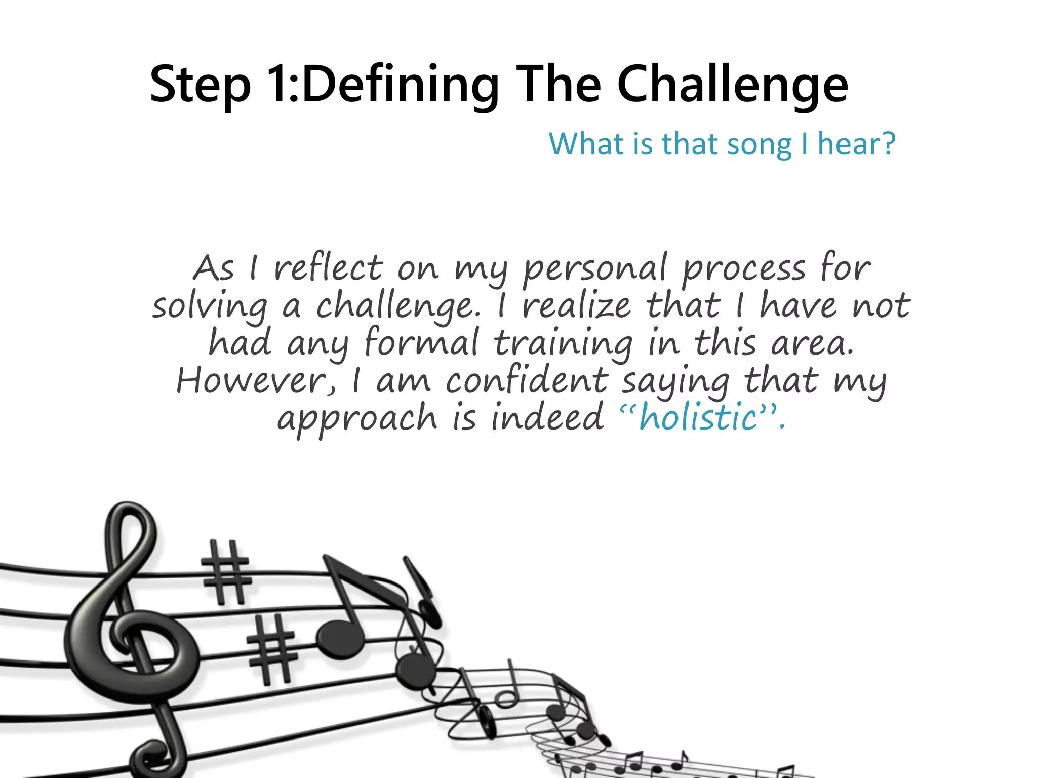 Step 1:Defining The Challenge
As I reflect on my personal process for
solving a challenge. I realize that I have not
had any formal training in this area.
However, I am confident saying that my
approach is indeed “holistic”.
What is that song I hear?
 
