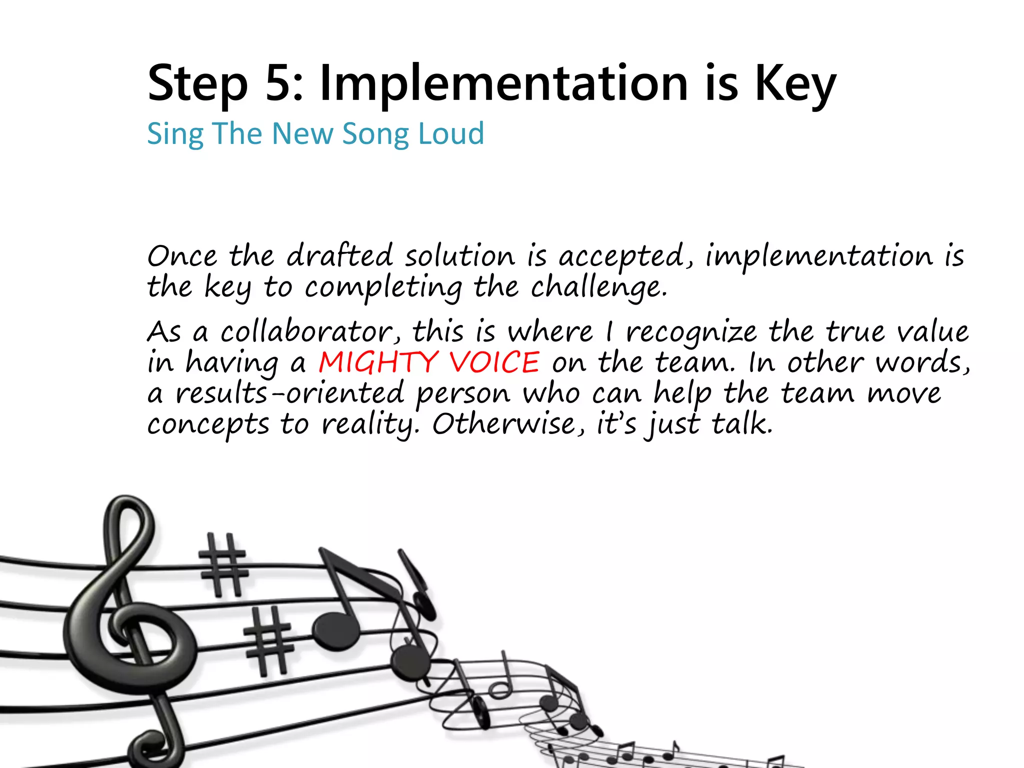 Once the drafted solution is accepted, implementation is
the key to completing the challenge.
As a collaborator, this is where I recognize the true value
in having a MIGHTY VOICE on the team. In other words,
a results-oriented person who can help the team move
concepts to reality. Otherwise, it’s just talk.
Step 5: Implementation is Key
Sing The New Song Loud
 