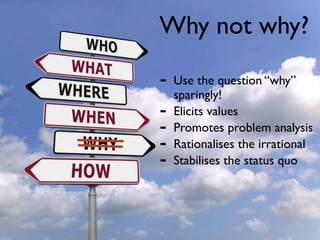 Why not why?

-   Use the question “why”
    sparingly!
-   Elicits values
-   Promotes problem analysis
-   Rationalises the irrational
-   Stabilises the status quo
 