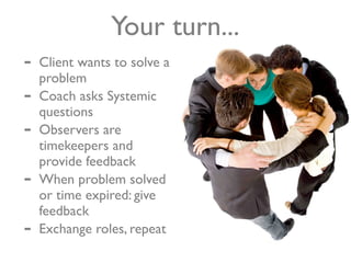 Your turn...
-   Client wants to solve a
    problem
-   Coach asks Systemic
    questions
-   Observers are
    timekeepers and
    provide feedback
-   When problem solved
    or time expired: give
    feedback
-   Exchange roles, repeat
 