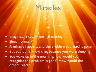 Miracles


-   Imagine... a totally normal evening
-   Sleep normally
-   A miracle happens and the problem you had is gone
-   But you don’t know that, because you were sleeping
-   You wake up in the morning: how would you
    recognise the problem is gone? How would the
    others react?
 